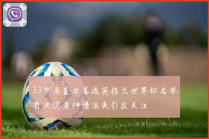 33岁马奎尔落选英格兰世界杯名单首次现身神情沮丧引发关注