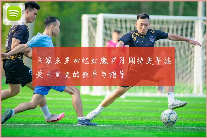 卡塞米罗回忆红魔岁月期待更早接受卡里克的教导与指导