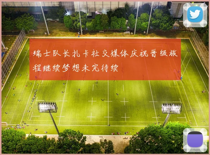 瑞士队长扎卡社交媒体庆祝晋级旅程继续梦想未完待续
