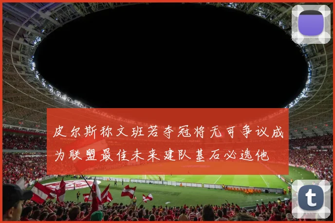 皮尔斯称文班若夺冠将无可争议成为联盟最佳未来建队基石必选他
