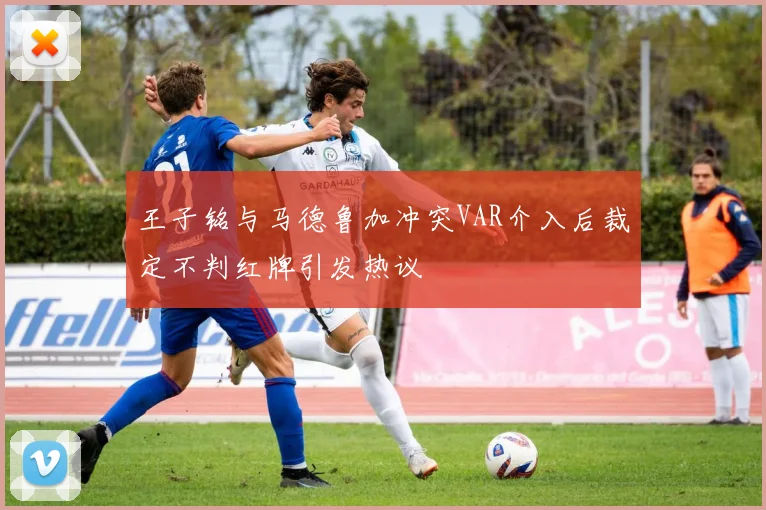 王子铭与马德鲁加冲突VAR介入后裁定不判红牌引发热议
