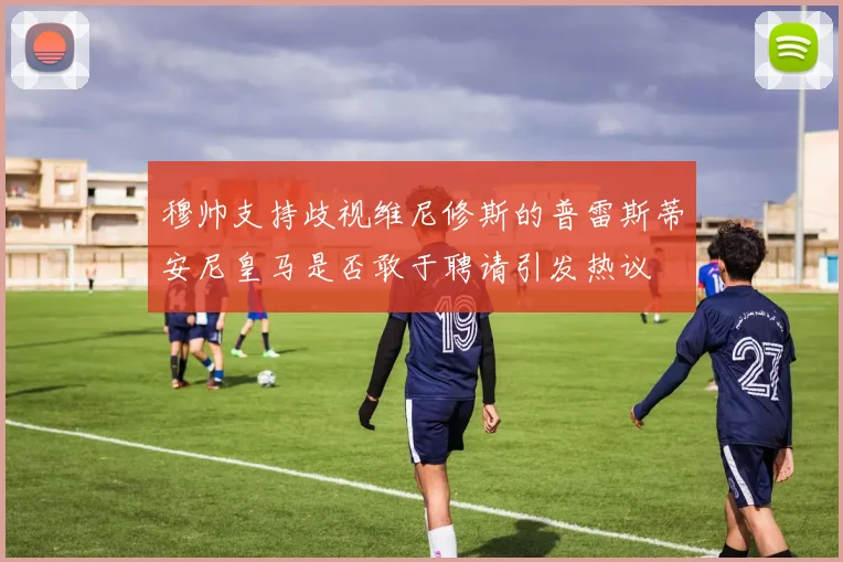 穆帅支持歧视维尼修斯的普雷斯蒂安尼皇马是否敢于聘请引发热议