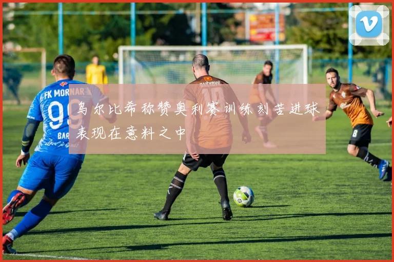 乌尔比希称赞奥利赛训练刻苦进球表现在意料之中