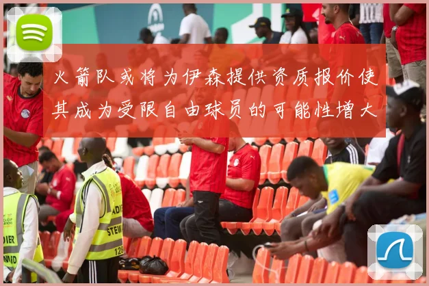 火箭队或将为伊森提供资质报价使其成为受限自由球员的可能性增大