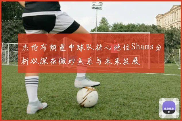 杰伦布朗重申球队核心地位Shams分析双探花微妙关系与未来发展