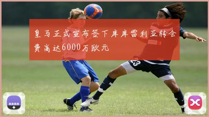皇马正式宣布签下库库雷利亚转会费高达6000万欧元
