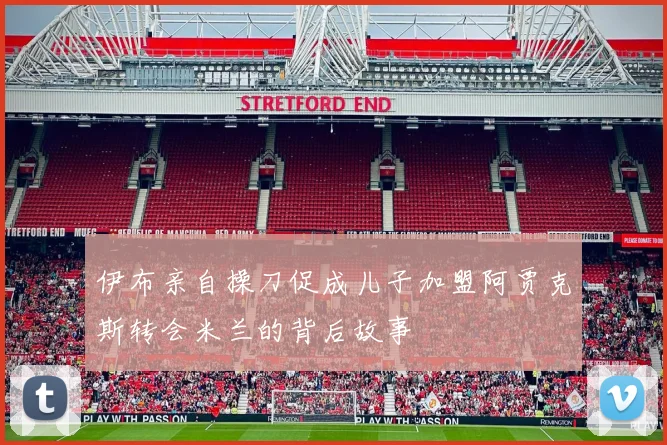 伊布亲自操刀促成儿子加盟阿贾克斯转会米兰的背后故事