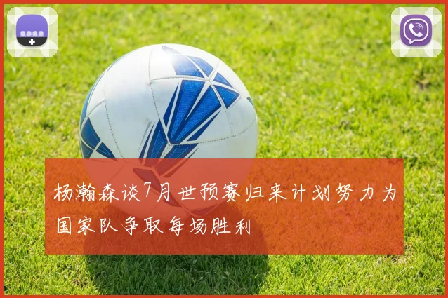 杨瀚森谈7月世预赛归来计划努力为国家队争取每场胜利