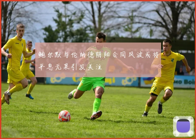 鲍尔默与伦纳德阴阳合同风波或将平息无果引发关注