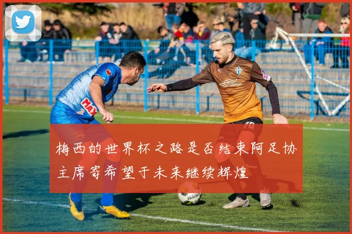 梅西的世界杯之路是否结束阿足协主席寄希望于未来继续辉煌