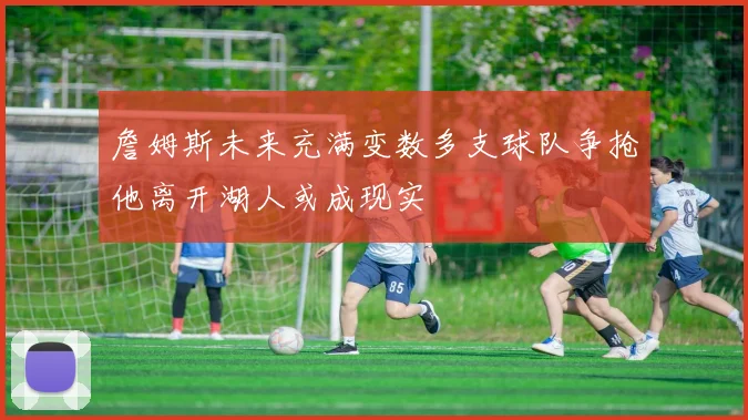 詹姆斯未来充满变数多支球队争抢他离开湖人或成现实
