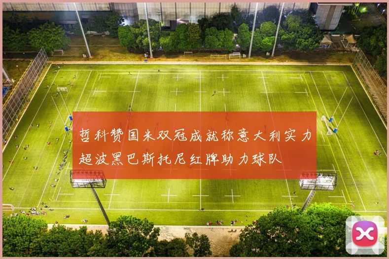 哲科赞国米双冠成就称意大利实力超波黑巴斯托尼红牌助力球队