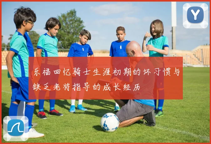 乐福回忆骑士生涯初期的坏习惯与缺乏老将指导的成长经历