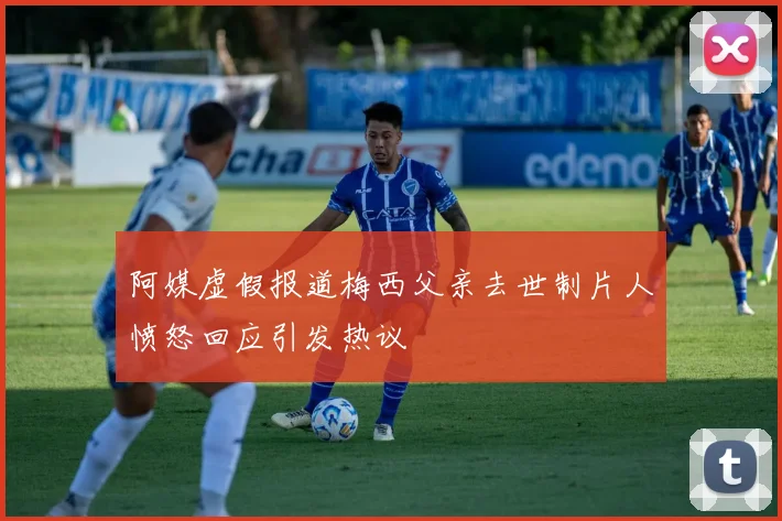 阿媒虚假报道梅西父亲去世制片人愤怒回应引发热议