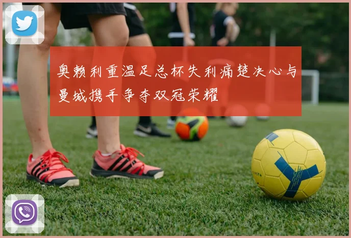 奥赖利重温足总杯失利痛楚决心与曼城携手争夺双冠荣耀