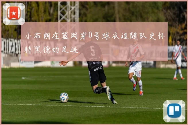 小布朗在篮网穿0号球衣追随队史怀特黑德的足迹