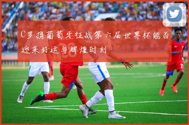 C罗携葡萄牙征战第六届世界杯能否迎来好运与辉煌时刻