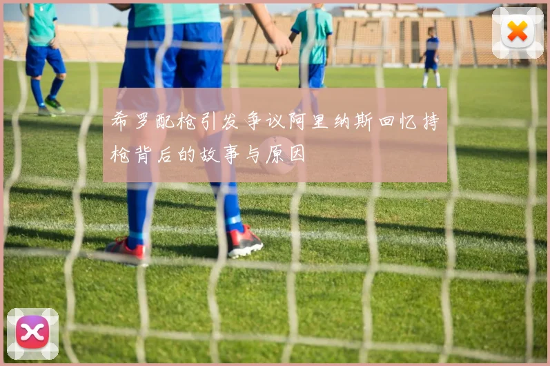 希罗配枪引发争议阿里纳斯回忆持枪背后的故事与原因