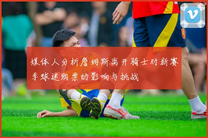 媒体人分析詹姆斯离开骑士对新赛季球迷购票的影响与挑战