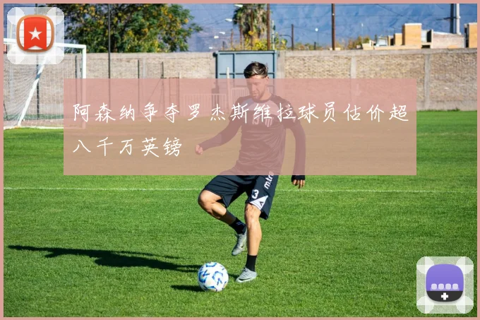 阿森纳争夺罗杰斯维拉球员估价超八千万英镑
