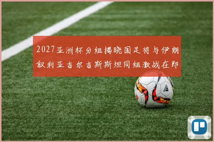 2027亚洲杯分组揭晓国足将与伊朗叙利亚吉尔吉斯斯坦同组激战在即
