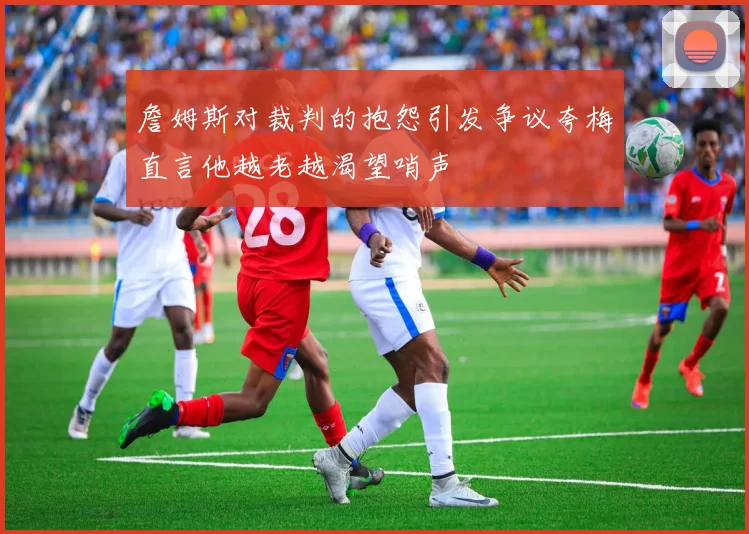 詹姆斯对裁判的抱怨引发争议夸梅直言他越老越渴望哨声