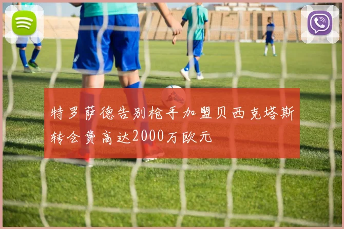 特罗萨德告别枪手加盟贝西克塔斯转会费高达2000万欧元