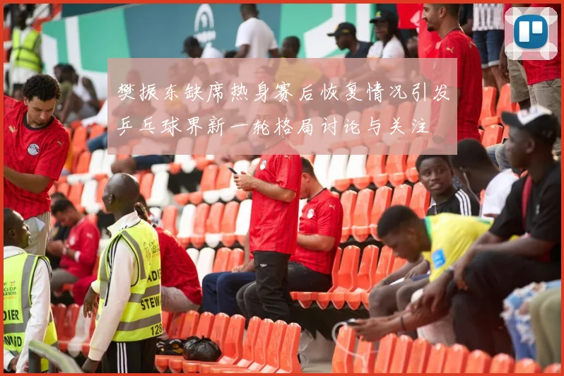 樊振东缺席热身赛后恢复情况引发乒乓球界新一轮格局讨论与关注