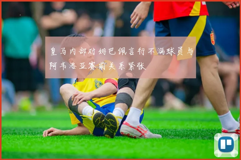 皇马内部对姆巴佩言行不满球员与阿韦洛亚赛前关系紧张