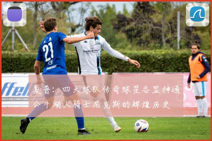 夏普：四大球队传奇球星各显神通公牛湖人骑士尼克斯的辉煌历史