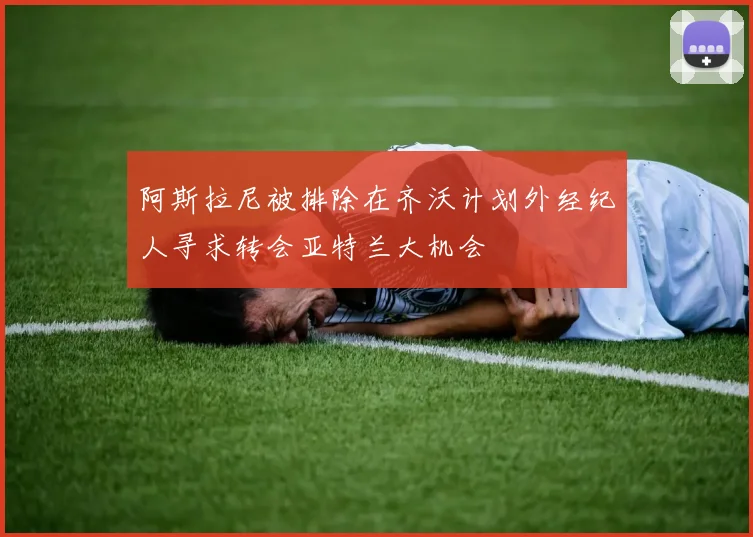 阿斯拉尼被排除在齐沃计划外经纪人寻求转会亚特兰大机会